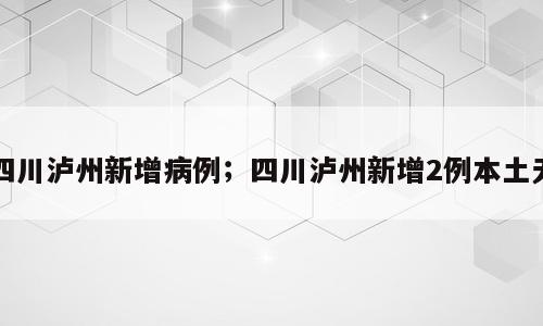 四川泸州新增病例；四川泸州新增2例本土无