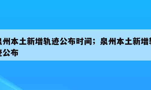 泉州本土新增轨迹公布时间；泉州本土新增轨迹公布
