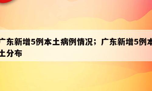 广东新增5例本土病例情况；广东新增5例本土分布