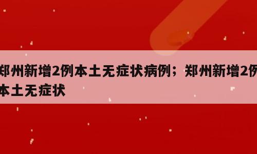 郑州新增2例本土无症状病例；郑州新增2例本土无症状