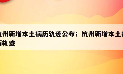 杭州新增本土病历轨迹公布；杭州新增本土病历轨迹