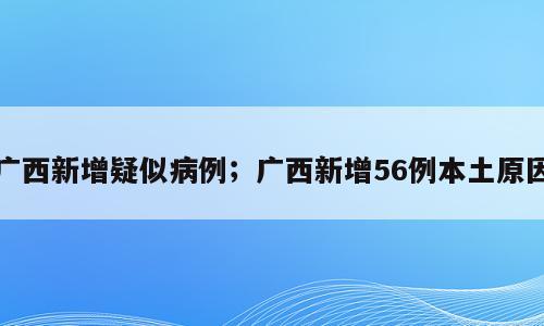 广西新增疑似病例；广西新增56例本土原因