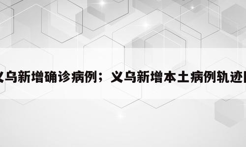 义乌新增确诊病例；义乌新增本土病例轨迹图