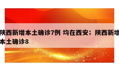 陕西新增本土确诊7例 均在西安；陕西新增本土确诊8
