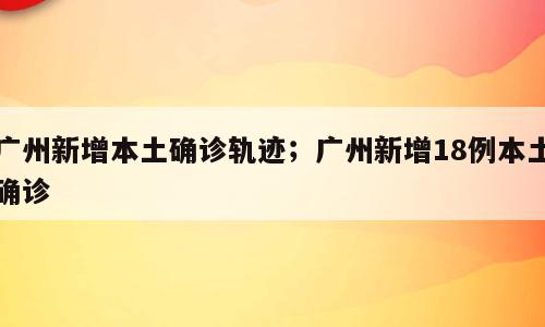 广州新增本土确诊轨迹；广州新增18例本土确诊