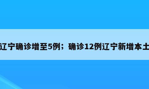 辽宁确诊增至5例；确诊12例辽宁新增本土