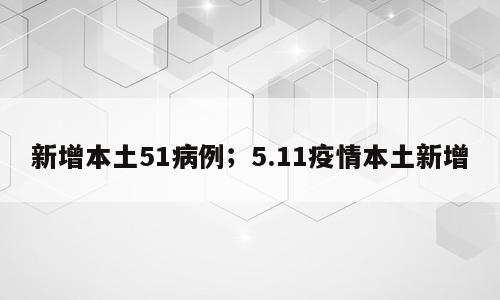 新增本土51病例；5.11疫情本土新增