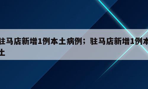 驻马店新增1例本土病例；驻马店新增1例本土