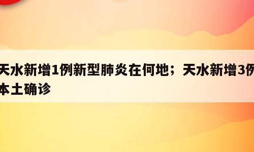 天水新增1例新型肺炎在何地；天水新增3例本土确诊