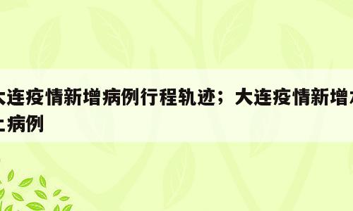 大连疫情新增病例行程轨迹；大连疫情新增本土病例