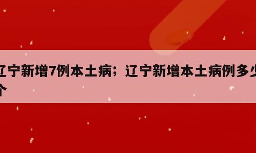 辽宁新增7例本土病；辽宁新增本土病例多少个
