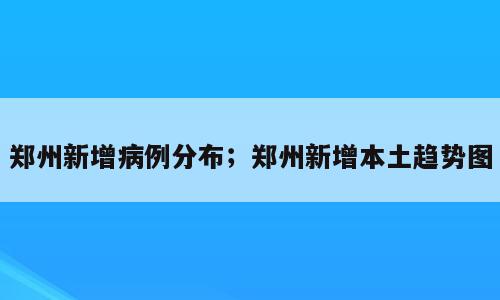 郑州新增病例分布；郑州新增本土趋势图
