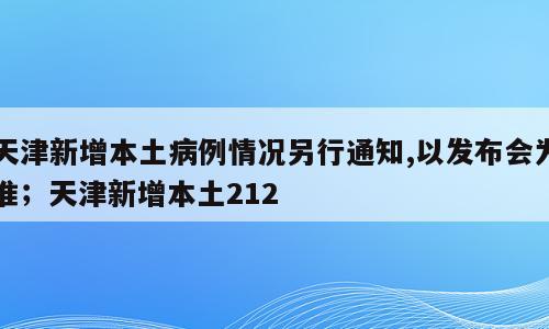 天津新增本土病例情况另行通知,以发布会为准；天津新增本土212