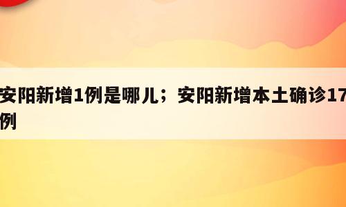 安阳新增1例是哪儿；安阳新增本土确诊17例
