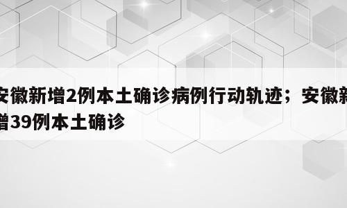 安徽新增2例本土确诊病例行动轨迹；安徽新增39例本土确诊