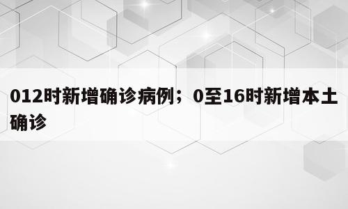012时新增确诊病例；0至16时新增本土确诊