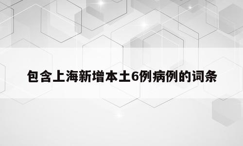 包含上海新增本土6例病例的词条