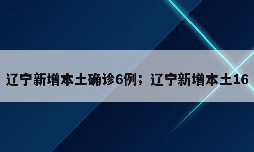 辽宁新增本土确诊6例；辽宁新增本土16