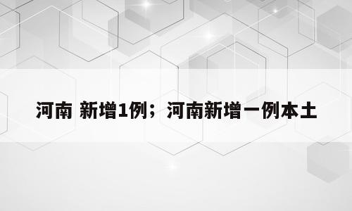 河南 新增1例；河南新增一例本土