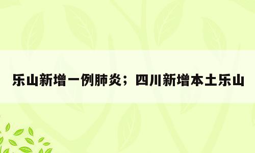 乐山新增一例肺炎；四川新增本土乐山