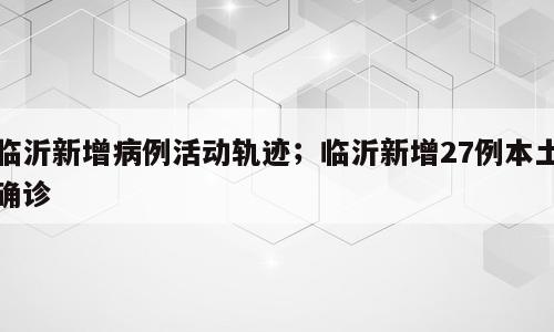 临沂新增病例活动轨迹；临沂新增27例本土确诊