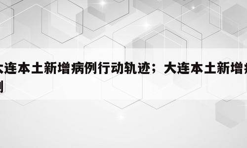 大连本土新增病例行动轨迹；大连本土新增病例