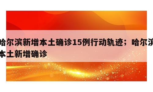 哈尔滨新增本土确诊15例行动轨迹；哈尔滨本土新增确诊