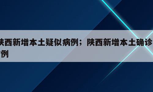 陕西新增本土疑似病例；陕西新增本土确诊57例