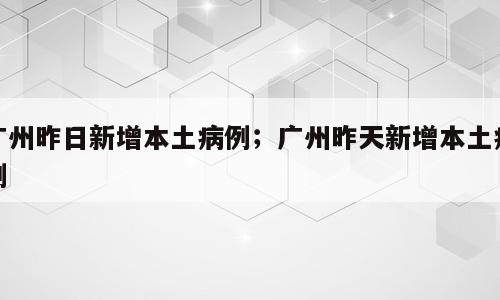 广州昨日新增本土病例；广州昨天新增本土病例