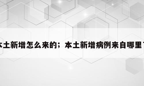 本土新增怎么来的；本土新增病例来自哪里了