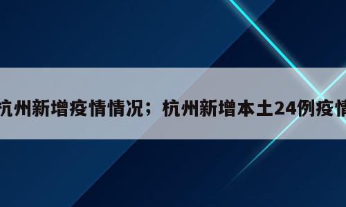 杭州新增疫情情况；杭州新增本土24例疫情