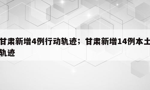 甘肃新增4例行动轨迹；甘肃新增14例本土轨迹
