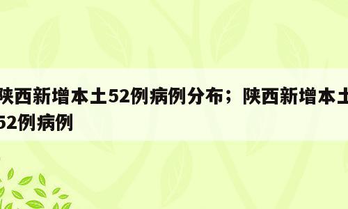 陕西新增本土52例病例分布；陕西新增本土52例病例