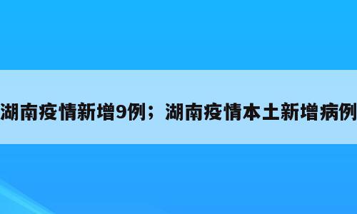 湖南疫情新增9例；湖南疫情本土新增病例
