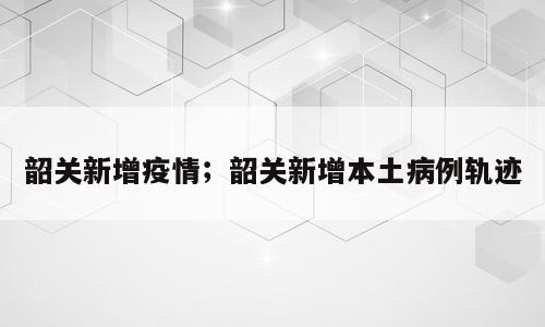 韶关新增疫情；韶关新增本土病例轨迹