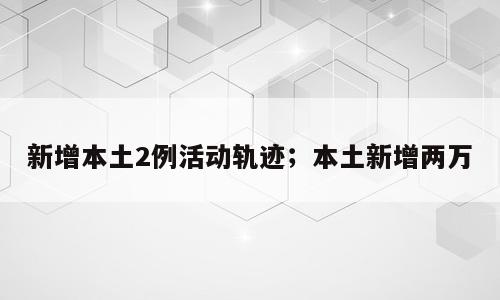 新增本土2例活动轨迹；本土新增两万