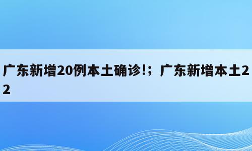 广东新增20例本土确诊!；广东新增本土22