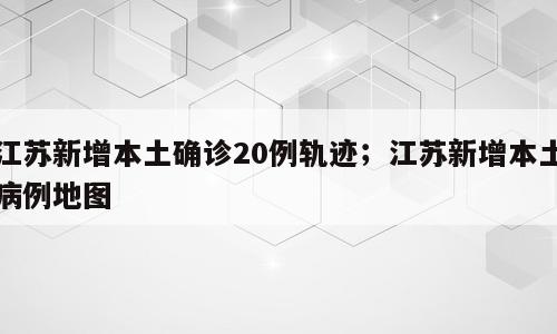 江苏新增本土确诊20例轨迹；江苏新增本土病例地图