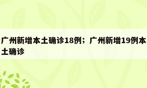 广州新增本土确诊18例；广州新增19例本土确诊