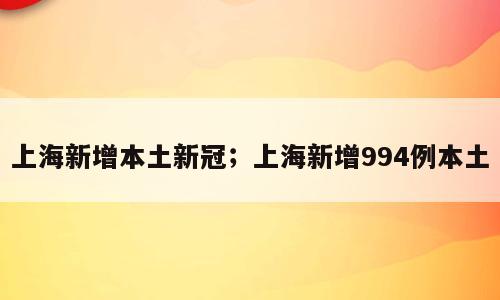 上海新增本土新冠；上海新增994例本土