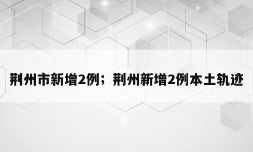 荆州市新增2例；荆州新增2例本土轨迹