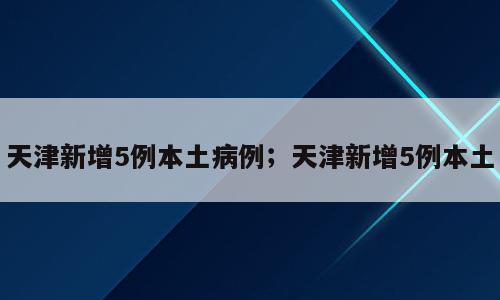 天津新增5例本土病例；天津新增5例本土