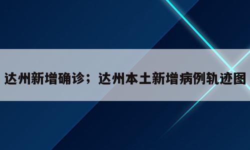 达州新增确诊；达州本土新增病例轨迹图
