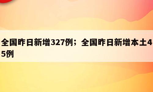 全国昨日新增327例；全国昨日新增本土45例