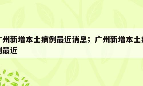 广州新增本土病例最近消息；广州新增本土病例最近