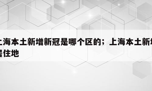 上海本土新增新冠是哪个区的；上海本土新增居住地