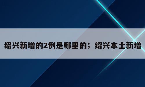 绍兴新增的2例是哪里的；绍兴本土新增