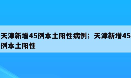 天津新增45例本土阳性病例；天津新增45例本土阳性