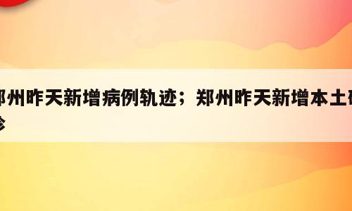 郑州昨天新增病例轨迹；郑州昨天新增本土确诊