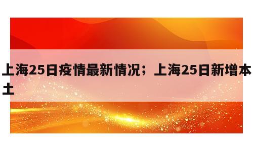 上海25日疫情最新情况；上海25日新增本土
